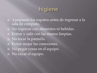  Limpiarse los zapatos antes de ingresar a la 
sala de computo. 
 No ingresar con alimentos ni bebidas. 
 Entrar y salir con las manos limpias. 
 No tocar la pantalla. 
 Evitar mojar las conexiones. 
 No pegar cosas en el equipo. 
 No rayar el equipo. 
 