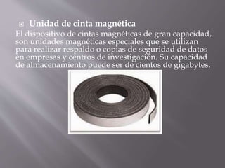  Unidad de cinta magnética 
El dispositivo de cintas magnéticas de gran capacidad, 
son unidades magnéticas especiales que se utilizan 
para realizar respaldo o copias de seguridad de datos 
en empresas y centros de investigación. Su capacidad 
de almacenamiento puede ser de cientos de gigabytes. 
 