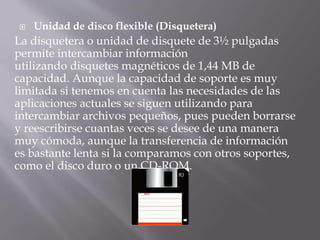  Unidad de disco flexible (Disquetera) 
La disquetera o unidad de disquete de 3½ pulgadas 
permite intercambiar información 
utilizando disquetes magnéticos de 1,44 MB de 
capacidad. Aunque la capacidad de soporte es muy 
limitada si tenemos en cuenta las necesidades de las 
aplicaciones actuales se siguen utilizando para 
intercambiar archivos pequeños, pues pueden borrarse 
y reescribirse cuantas veces se desee de una manera 
muy cómoda, aunque la transferencia de información 
es bastante lenta si la comparamos con otros soportes, 
como el disco duro o un CD-ROM. 
 