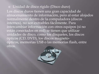  Unidad de disco rígido (Disco duro) 
Los discos duros tienen una gran capacidad de 
almacenamiento de información, pero al estar alojados 
normalmente dentro de la computadora (discos 
internos), no son extraíbles fácilmente. Para 
intercambiar información con otros equipos (si no 
están conectados en red) se tienen que utilizar 
unidades de disco, como los disquetes, los discos 
ópticos (CD, DVD), los discos magneto-ópticos, 
memorias USB o las memorias flash, entre 
otros. 
 