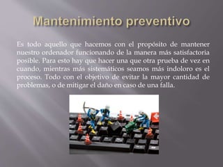 Es todo aquello que hacemos con el propósito de mantener 
nuestro ordenador funcionando de la manera más satisfactoria 
posible. Para esto hay que hacer una que otra prueba de vez en 
cuando, mientras más sistemáticos seamos más indoloro es el 
proceso. Todo con el objetivo de evitar la mayor cantidad de 
problemas, o de mitigar el daño en caso de una falla. 
 