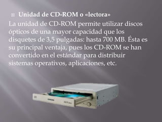  Unidad de CD-ROM o «lectora» 
La unidad de CD-ROM permite utilizar discos 
ópticos de una mayor capacidad que los 
disquetes de 3,5 pulgadas: hasta 700 MB. Ésta es 
su principal ventaja, pues los CD-ROM se han 
convertido en el estándar para distribuir 
sistemas operativos, aplicaciones, etc. 
 