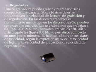  Re grabadora 
Una re grabadora puede grabar y regrabar discos 
compactos. Las características básicas de estas 
unidades son la velocidad de lectura, de grabación y 
de regrabación. En los discos regrabables es 
normalmente menor que en los discos que sólo pueden 
ser grabados una vez. Las re grabadoras que trabajan a 
8X, 16X, 20X, 24X, etc., permiten grabar los 650, 700 o 
más megabytes (hasta 900 MB) de un disco compacto 
en unos pocos minutos. Es habitual observar tres datos 
de velocidad, según la expresión ax bx cx (a: velocidad 
de lectura; b: velocidad de grabación; c: velocidad de 
regrabación). 
 