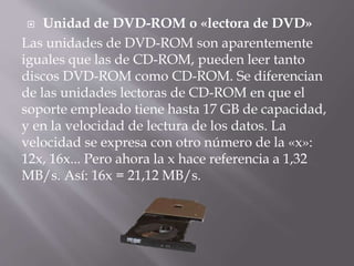  Unidad de DVD-ROM o «lectora de DVD» 
Las unidades de DVD-ROM son aparentemente 
iguales que las de CD-ROM, pueden leer tanto 
discos DVD-ROM como CD-ROM. Se diferencian 
de las unidades lectoras de CD-ROM en que el 
soporte empleado tiene hasta 17 GB de capacidad, 
y en la velocidad de lectura de los datos. La 
velocidad se expresa con otro número de la «x»: 
12x, 16x... Pero ahora la x hace referencia a 1,32 
MB/s. Así: 16x = 21,12 MB/s. 
 