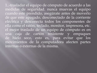 1..-trasladar el equipo de cómputo de acuerdo a las 
medidas de seguridad. nunca muevas el equipo 
cuando este prendido, asegúrate antes de moverlo 
de que este apagado, desconectado de la corriente 
eléctrica y desconecta todos los componentes de 
ella como el ratón, teclado, monitor, impresora, etc. 
el mejor traslado de un equipo de cómputo es en 
una caja de cartón resistente y empaques 
de hielo seco, esto es, para evitar que los 
movimientos de la computadora afecten partes 
internas o externas de la misma. 
 