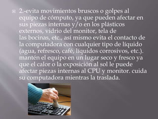  2.-evita movimientos bruscos o golpes al 
equipo de cómputo, ya que pueden afectar en 
sus piezas internas y/o en los plásticos 
externos, vidrio del monitor, tela de 
las bocinas, etc., así mismo evita el contacto de 
la computadora con cualquier tipo de líquido 
(agua, refresco, café, líquidos corrosivos, etc.). 
mantén el equipo en un lugar seco y fresco ya 
que el calor o la exposición al sol le puede 
afectar piezas internas al CPU y monitor. cuida 
su computadora mientras la traslada. 
 