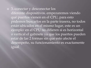  3.-conectar y desconectar los 
diferente dispositivos. empezaremos viendo 
qué puertos vienen en el CPU, para esto 
podemos buscarlos en la parte trasera, no todos 
están ubicados en el mismo lugar, este es un 
ejemplo: en el CPU no difieren si es horizontal 
o vertical el gabinete ya que los puertos pueden 
estar de las 2 formas sin que esto afecte el 
desempeño, su funcionamiento es exactamente 
igual 
 