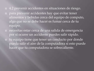  4.2 prevenir accidentes en situaciones de riesgo. 
 para prevenir accidentes hay que evitar tener 
alimentos y bebidas cerca del equipo de computo, 
algo que no se debe hacer es fumar cerca de tu 
equipo. 
 necesitas estar cerca de una salida de emergencia 
por si ocurre un accidente puedes salir rápido. 
 tu equipo tiene que tener un conducto por donde 
pueda salir el aire de la computadora si esto puede 
hacer que tu computadora se sobrecaliente. 
 