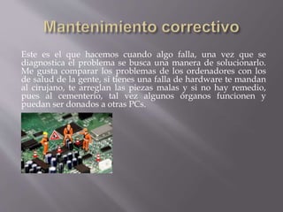 Este es el que hacemos cuando algo falla, una vez que se 
diagnostica el problema se busca una manera de solucionarlo. 
Me gusta comparar los problemas de los ordenadores con los 
de salud de la gente, si tienes una falla de hardware te mandan 
al cirujano, te arreglan las piezas malas y si no hay remedio, 
pues al cementerio, tal vez algunos órganos funcionen y 
puedan ser donados a otras PCs. 
 
