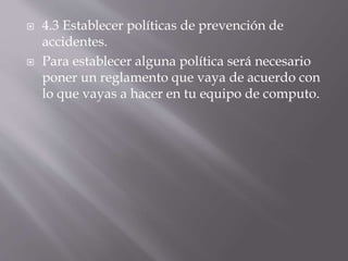  4.3 Establecer políticas de prevención de 
accidentes. 
 Para establecer alguna política será necesario 
poner un reglamento que vaya de acuerdo con 
lo que vayas a hacer en tu equipo de computo. 
 