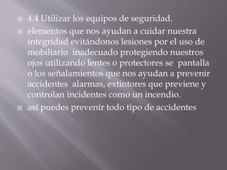 4.4 Utilizar los equipos de seguridad. 
 elementos que nos ayudan a cuidar nuestra 
integridad evitándonos lesiones por el uso de 
mobiliario inadecuado protegiendo nuestros 
ojos utilizando lentes o protectores se pantalla 
o los señalamientos que nos ayudan a prevenir 
accidentes alarmas, extintores que previene y 
controlan incidentes como un incendio. 
 así puedes prevenir todo tipo de accidentes 
 