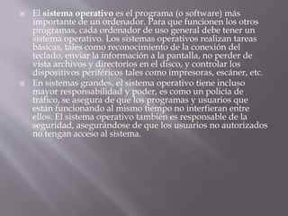 El sistema operativo es el programa (o software) más 
importante de un ordenador. Para que funcionen los otros 
programas, cada ordenador de uso general debe tener un 
sistema operativo. Los sistemas operativos realizan tareas 
básicas, tales como reconocimiento de la conexión del 
teclado, enviar la información a la pantalla, no perder de 
vista archivos y directorios en el disco, y controlar los 
dispositivos periféricos tales como impresoras, escáner, etc. 
 En sistemas grandes, el sistema operativo tiene incluso 
mayor responsabilidad y poder, es como un policía de 
tráfico, se asegura de que los programas y usuarios que 
están funcionando al mismo tiempo no interfieran entre 
ellos. El sistema operativo también es responsable de la 
seguridad, asegurándose de que los usuarios no autorizados 
no tengan acceso al sistema. 
 