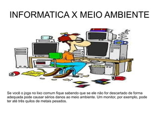 INFORMATICA X MEIO AMBIENTE Se você o joga no lixo comum fique sabendo que se ele não for descartado de forma adequada pode causar sérios danos ao meio ambiente. Um monitor, por exemplo, pode ter até três quilos de metais pesados. 