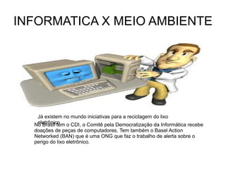 INFORMATICA X MEIO AMBIENTE No Brasil tem o CDI, o Comitê pela Democratização da Informática recebe doações de peças de computadores. Tem também o Basel Action Networked (BAN) que é uma ONG que faz o trabalho de alerta sobre o perigo do lixo eletrônico. Já existem no mundo iniciativas para a reciclagem do lixo eletrônico 