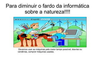 Para diminuir o fardo da informática sobre a natureza!!!! Devemos usar as máquinas pelo maior tempo possível, doa-las ou vendê-las, comprar máquinas usadas.  