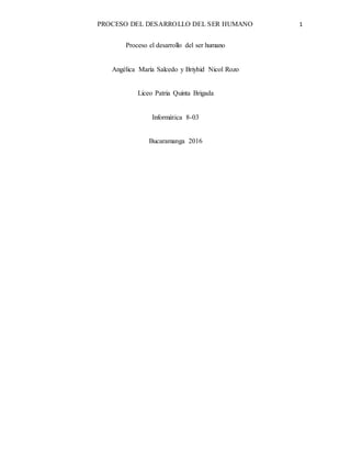 PROCESO DEL DESARROLLO DEL SER HUMANO 1
Proceso el desarrollo del ser humano
Angélica María Salcedo y Briyhid Nicol Rozo
Liceo Patria Quinta Brigada
Informática 8-03
Bucaramanga 2016
 