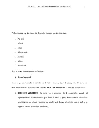 PROCESO DEL DESARROLLO DEL SER HUMANO 3
Podemos decir que las etapas del desarrollo humano son las siguientes:
1. Pre-natal
2. Infancia
3. Niñez
4. Adolescencia
5. Juventud
6. Adultez
7. Ancianidad
Aquí veremos en que consiste cada etapa.
 Etapa Pre-natal
Es en la que se desarrolla el embrión en el vientre materno, desde la concepción del nuevo ser
hasta su nacimiento. Se le denomina también de la vida intrauterina y pasa por tres periodos:
 PERIODO ZIGOTICO: Se inicia en el momento de la concepción, cuando el
espermatozoide fecunda al óvulo y se forma el huevo o zigoto. Este comienza a dividirse
y subdividirse en células y aumenta de tamaño hasta formar el embrión, que al final de la
segunda semana se arraigan en el útero.
 