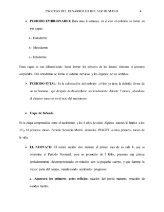 PROCESO DEL DESARROLLO DEL SER HUMANO 4
 PERIODO EMBRIONARIO: Dura unas 6 semanas, en el cual el embrión se divide en
tres capas:
a.- Endodermo
b.- Mesodermo
c.- Ectodermo
Estas capas se van diferenciando hasta formar los esbozos de los futuros sistemas o aparatos
corporales. Del ectodermo se forma el sistema nervioso y los órganos de los sentidos.
 PERIODO FETAL: Es la culminación del embrión , el feto ya tiene la definida forma de
un ser humano , que después de desarrollarse aceleradamente durante 7 meses , abandona
el claustro materno en el acto del nacimiento.
 Etapa de Infancia
Es la etapa comprendida entre el nacimiento y los 6 años de edad. Algunos autores lo limitan a los
12 y 18 primeros meses. Periodo Sensorio Motriz, denomina PIAGET a estos primeros meses de
la vida.
 EL NEONATO: El recién nacido vive durante el primer mes de su vida lo que se
denomina el Periodo Neonatal, pesa un promedio de 3 Kilos, presenta una cabeza
verdaderamente desproporcionada en relación con su pequeño cuerpo, y que duerme la
mayor parte del tiempo, manifestando acelerados progresos:
a.- Aparecen los primeros actos reflejos: succión del pecho materno, reacción de
sonidos fuertes.
 