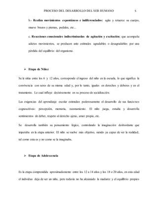 PROCESO DEL DESARROLLO DEL SER HUMANO 5
b.- Realiza movimientos espontáneos e indiferenciados: agita y retuerce su cuerpo,
mueve brazos y piernas, pedalea, etc...
c. Reacciones emocionales indiscriminadas de agitación y excitación: que acompaña
adictos movimientos, se producen ante estímulos agradables o desagradables por una
pérdida del equilibrio del organismo.
 Etapa de Niñez
Se le sitúa entre los 6 y 12 años, corresponde el ingreso del niño en la escuela, lo que significa la
convivencia con seres de su misma edad y, por lo tanto, iguales en derechos y deberes y en el
tratamiento. Lo cual influye decisivamente en su proceso de socialización.
Las exigencias del aprendizaje escolar estimulan poderosamente el desarrollo de sus funciones
cognoscitivas: percepción, memoria, razonamiento. El niño juega, estudia y desarrolla
sentimientos de deber, respeto al derecho ajeno, amor propio, etc.
Se desarrolla también su pensamiento lógico, controlando la imaginación desbordante que
imperaba en la etapa anterior. El niño se vuelve más objetivo, siendo ya capaz de ver la realidad,
tal como esta es y no como se la imaginaba.
 Etapa de Adolescencia
Es la etapa comprendida aproximadamente entre los 12 a 14 años y los 18 o 20 años, en esta edad
el individuo deja de ser un niño, pero todavía no ha alcanzado la madurez y el equilibrio propios
 