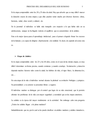 PROCESO DEL DESARROLLO DEL SER HUMANO 7
Es la etapa comprendida entre los 20 y 25 años de edad. Hay que advertir que es muy difícil marcar
la duración exacta de estas etapas y que ellas pueden variar mucho por diversos factores: clima,
herencia, salud, clase social y cultural, etc.
En la juventud el individuo se halla más tranquilo con respecto a lo que había sido en su
adolescencia, aunque no ha llegado todavía al equilibrio que es característico de la adultez.
Esta es la mejor época para el aprendizaje intelectual, pues el pensar a logrado frenar los excesos
de la fantasía y es capaz de dirigirse objetivamente a la realidad. Es decir, de captarla tal como esta
es.
 Etapa de Adultez
Es la etapa comprendida entre los 25 y los 60 años, como en el caso de las demás etapas, es muy
difícil determinar en forma precisa, cuando comienza y cuando concluye. Su iniciación y duración
depende muchos factores tales como la salud, los hábitos de vida, el vigor físico, la alimentación,
etc…
En esta etapa de la vida el individuo normal alcanza la plenitud su evolución biológica y psíquica.
Su personalidad y su carácter se presentan firmes y seguros.
El individuo maduro se distingue por el control que logra de su vida emocional, que le permite
afrontar los problemas de la vida con mayor seguridad y serenidad que en las etapas anteriores.
La adultez es la época del mayor rendimiento en la actividad. Sin embargo cabe esta pregunta
¿Todos los adultos llegan a la plena madurez?
Indudablemente que no, por lo cual se les puede clasificar en adultos maduros y adultos inmaduros.
 