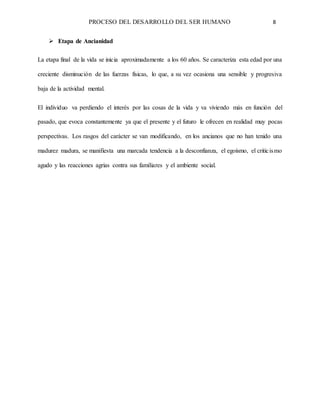 PROCESO DEL DESARROLLO DEL SER HUMANO 8
 Etapa de Ancianidad
La etapa final de la vida se inicia aproximadamente a los 60 años. Se caracteriza esta edad por una
creciente disminución de las fuerzas físicas, lo que, a su vez ocasiona una sensible y progresiva
baja de la actividad mental.
El individuo va perdiendo el interés por las cosas de la vida y va viviendo más en función del
pasado, que evoca constantemente ya que el presente y el futuro le ofrecen en realidad muy pocas
perspectivas. Los rasgos del carácter se van modificando, en los ancianos que no han tenido una
madurez madura, se manifiesta una marcada tendencia a la desconfianza, el egoísmo, el criticismo
agudo y las reacciones agrias contra sus familiares y el ambiente social.
 