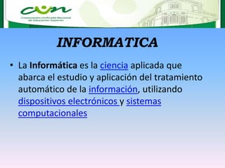 INFORMATICA
• La Informática es la ciencia aplicada que
abarca el estudio y aplicación del tratamiento
automático de la información, utilizando
dispositivos electrónicos y sistemas
computacionales