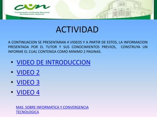 ACTIVIDAD
• VIDEO DE INTRODUCCION
• VIDEO 2
• VIDEO 3
• VIDEO 4
A CONTINUACION SE PRESENTARAN 4 VIDEOS Y A PARTIR DE ESTOS, LA INFORMACION
PRESENTADA POR EL TUTOR Y SUS CONOCIMIENTOS PREVIOS, CONSTRUYA UN
INFORME EL CUAL CONTENGA COMO MINIMO 2 PAGINAS.
MAS SOBRE INFORMATICA Y CONVERGENCIA
TECNOLOGICA