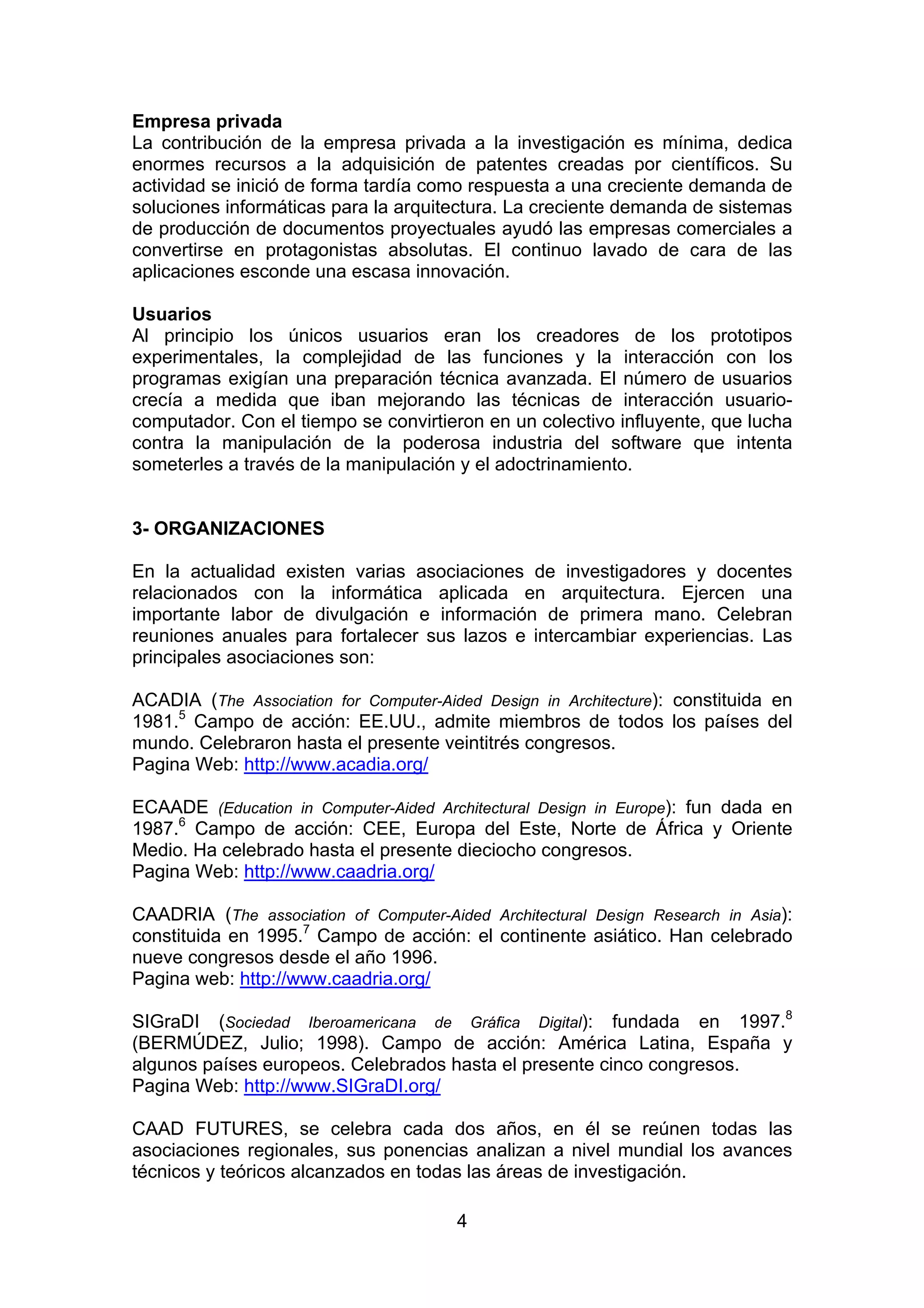4
Empresa privada
La contribución de la empresa privada a la investigación es mínima, dedica
enormes recursos a la adquisición de patentes creadas por científicos. Su
actividad se inició de forma tardía como respuesta a una creciente demanda de
soluciones informáticas para la arquitectura. La creciente demanda de sistemas
de producción de documentos proyectuales ayudó las empresas comerciales a
convertirse en protagonistas absolutas. El continuo lavado de cara de las
aplicaciones esconde una escasa innovación.
Usuarios
Al principio los únicos usuarios eran los creadores de los prototipos
experimentales, la complejidad de las funciones y la interacción con los
programas exigían una preparación técnica avanzada. El número de usuarios
crecía a medida que iban mejorando las técnicas de interacción usuario-
computador. Con el tiempo se convirtieron en un colectivo influyente, que lucha
contra la manipulación de la poderosa industria del software que intenta
someterles a través de la manipulación y el adoctrinamiento.
3- ORGANIZACIONES
En la actualidad existen varias asociaciones de investigadores y docentes
relacionados con la informática aplicada en arquitectura. Ejercen una
importante labor de divulgación e información de primera mano. Celebran
reuniones anuales para fortalecer sus lazos e intercambiar experiencias. Las
principales asociaciones son:
ACADIA (The Association for Computer-Aided Design in Architecture): constituida en
1981.5
Campo de acción: EE.UU., admite miembros de todos los países del
mundo. Celebraron hasta el presente veintitrés congresos.
Pagina Web: http://www.acadia.org/
ECAADE (Education in Computer-Aided Architectural Design in Europe): fun dada en
1987.6
Campo de acción: CEE, Europa del Este, Norte de África y Oriente
Medio. Ha celebrado hasta el presente dieciocho congresos.
Pagina Web: http://www.caadria.org/
CAADRIA (The association of Computer-Aided Architectural Design Research in Asia):
constituida en 1995.7
Campo de acción: el continente asiático. Han celebrado
nueve congresos desde el año 1996.
Pagina web: http://www.caadria.org/
SIGraDI (Sociedad Iberoamericana de Gráfica Digital): fundada en 1997.8
(BERMÚDEZ, Julio; 1998). Campo de acción: América Latina, España y
algunos países europeos. Celebrados hasta el presente cinco congresos.
Pagina Web: http://www.SIGraDI.org/
CAAD FUTURES, se celebra cada dos años, en él se reúnen todas las
asociaciones regionales, sus ponencias analizan a nivel mundial los avances
técnicos y teóricos alcanzados en todas las áreas de investigación.
 