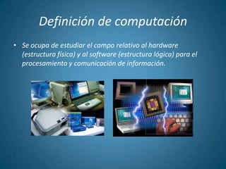 Definición de computación
• Se ocupa de estudiar el campo relativo al hardware
  (estructura física) y al software (estructura lógica) para el
  procesamiento y comunicación de información.
 