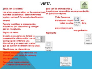 VISTA
¿Qué son las vistas?
Las vistas nos permiten ver la apariencia de
nuestras dispositivas desde diferentes
modos, existen 5 formas de visualización:
Normal
Permite modificar la presentación,
diapositiva por diapositiva y navegar
por las miniaturas.
Página de notas
Muestra qué apariencia tendrá la
presentación al imprimirla con notas.
Cada página contendrá una
diapositiva y las notas del orador,
que se pueden modificar en esta vista.
Clasificador de diapositivas
Permite modificar y saltar entre las
diapositivas del panel de esquema
Vista de lectura
Reproduce la presentación
en la ventana de PowerPoint
para ver las animaciones y
transiciones sin cambiar a una presentación
en pantalla completa
Vista Esquema
Permite ver las miniaturas de
todas las diapositivas de la
presentación para
reorganizarlas
fácilmente
 