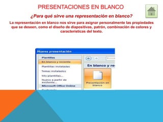 PRESENTACIONES EN BLANCO
¿Para qué sirve una representación en blanco?
La representación en blanco nos sirve para asignar personalmente las propiedades
que se deseen, como el diseño de diapositivas, patrón, combinación de colores y
características del texto.
 