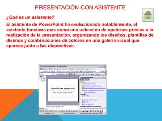 PRESENTACIÓN CON ASISTENTE
¿Qué es un asistente?
El asistente de PowerPoint ha evolucionado notablemente, el
asistente funciona mas como una selección de opciones previas a la
realización de la presentación, organizando los diseños, plantillas de
diseños y combinaciones de colores en una galería visual que
aparece junto a las diapositivas.
 