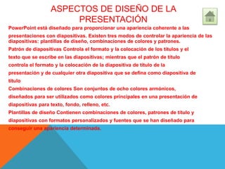ASPECTOS DE DISEÑO DE LA
PRESENTACIÓN
PowerPoint está diseñado para proporcionar una apariencia coherente a las
presentaciones con diapositivas. Existen tres modos de controlar la apariencia de las
diapositivas: plantillas de diseño, combinaciones de colores y patrones.
Patrón de diapositivas Controla el formato y la colocación de los títulos y el
texto que se escribe en las diapositivas; mientras que el patrón de título
controla el formato y la colocación de la diapositiva de título de la
presentación y de cualquier otra diapositiva que se defina como diapositiva de
título
Combinaciones de colores Son conjuntos de ocho colores armónicos,
diseñados para ser utilizados como colores principales en una presentación de
diapositivas para texto, fondo, relleno, etc.
Plantillas de diseño Contienen combinaciones de colores, patrones de título y
diapositivas con formatos personalizados y fuentes que se han diseñado para
conseguir una apariencia determinada.
 