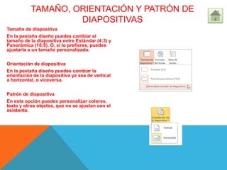 TAMAÑO, ORIENTACIÓN Y PATRÓN DE
DIAPOSITIVAS
Tamaño de diapositiva
En la pestaña diseño puedes cambiar el
tamaño de la diapositiva entre Estándar (4:3) y
Panorámica (16:9). O, si lo prefieres, puedes
ajustarla a un tamaño personalizado.
Orientación de diapositiva
En la pestaña diseño puedes cambiar la
orientación de la diapositiva ya sea de vertical
a horizontal, o viceversa.
Patrón de diapositiva
En esta opción puedes personalizar colores,
texto y otros objetos, que no se ajustan con el
asistente.
 