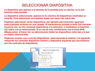 SELECCIONAR DIAPOSITIVA
La diapositiva que aparece a la derecha de la pantalla para su edición, es la que
tenemos seleccionada
La diapositiva seleccionada, aparece en la columna de diapositivas resaltadas en
amarillo. Para seleccionar una distinta, basta con hacer clic sobre ella.
Podemos seleccionar varias diapositivas, por ejemplo para borrarlas, igual que
seleccionamos archivos en una carpeta. Si mantenemos pulsada la tecla Ctrl mientras
hacemos clic, se irán sumando diapositivas a la selección, o restándose si hacemos
clic sobre una ya seleccionada. Si en vez de eso, combinamos con la tecla Shift
(Mayúsculas), al hacer clic se seleccionarán todas las diapositivas entre ésa y la que
ya estaba seleccionada.
Podemos recorrer una a una las diapositivas, seleccionando la anterior o la siguiente ,
utilizando los controles diapositiva anterior y diapositiva siguiente que encontramos
con los controles de diapositivas.
 