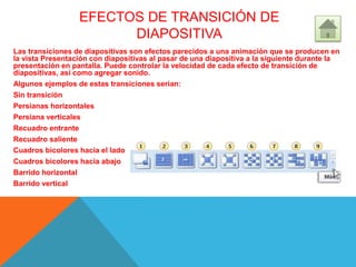EFECTOS DE TRANSICIÓN DE
DIAPOSITIVA
Las transiciones de diapositivas son efectos parecidos a una animación que se producen en
la vista Presentación con diapositivas al pasar de una diapositiva a la siguiente durante la
presentación en pantalla. Puede controlar la velocidad de cada efecto de transición de
diapositivas, así como agregar sonido.
Algunos ejemplos de estas transiciones serian:
Sin transición
Persianas horizontales
Persiana verticales
Recuadro entrante
Recuadro saliente
Cuadros bicolores hacia el lado
Cuadros bicolores hacia abajo
Barrido horizontal
Barrido vertical
 