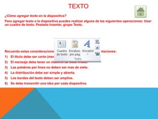 TEXTO
¿Cómo agregar texto en la diapositiva?
Para agregar texto a la diapositiva puedes realizar alguna de las siguientes operaciones: Usar
un cuadro de texto. Pestaña Insertar, grupo Texto.
Recuerda estas consideraciones al utilizar texto en tus presentaciones:
1) El titulo debe ser corto (menos de siente palabras).
2) El mensaje debe tener un máximo de siete líneas.
3) Las palabras por línea no deben ser mas de siete.
4) La distribución debe ser simple y abierta.
5) Los bordes del texto deben ser amplios.
6) Se debe transmitir una idea por cada diapositiva.
 