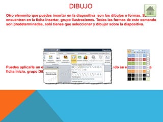 DIBUJO
Otro elemento que puedes insertar en la diapositiva son los dibujos o formas. Se
encuentran en la ficha Insertar, grupo Ilustraciones. Todas las formas de este comando
son predeterminadas, soló tienes que seleccionar y dibujar sobre la diapositiva.
Puedes aplicarle un estilo al dibujo que insertaste. Este comando se encuentra en la
ficha Inicio, grupo Dibujo
 