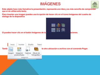 IMÁGENES
Este objeto hace más llamativa la presentación, representa una idea y es más sencillo de comprender
que si se utiliza sólo texto.
Para insertar una imagen puedes usa la opción de hacer clic en el icono Imágenes del cuadro de
dialogo de la diapositiva
O puedes hacer clic en el botón Imágenes de la ficha Insertar, grupo Ilustraciones.
También se pueden insertar imágenes desde otra ubicación o archivo con el comando Pegar.
 