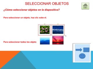 SELECCIONAR OBJETOS
¿Cómo seleccionar objetos en la diapositiva?
Para seleccionar un objeto, haz clic sobe el.
Para seleccionar todos los objetos, sombréalos con el cursor.
 