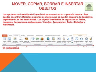 MOVER, COPIAR, BORRAR E INSERTAR
OBJETOS
Las opciones de inserción de PowerPoint se encuentran en la pestaña Insertar. Aquí
puedes encontrar diferentes opciones de objetos que se pueden agregar a la diapositiva,
dependiendo de tus necesidades. Los objetos insertables se organizan en Tablas,
Imágenes, Ilustraciones, Aplicaciones, Vínculos, Comentarios, Texto, Símbolos y
Multimedia.
Estos objetos se pueden insertar sin necesidad de utilizar los cuadros de dialogo
predefinidos por el programa. Solo tienes que hacer clic en el botón del objeto y aplicarlo
en la diapositiva
 