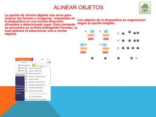 ALINEAR OBJETOS
La opción de alinear objetos nos sirve para
colocar las formas o imágenes insertados en
la diapositiva en una misma dirección,
alineados a determinado lugar. Este comando
se encuentra en la ficha emergente Formato, la
cual aparece al seleccionar uno o varios
objetos.
Los objetos de la dispositiva se organizaran
según la opción elegida.
 