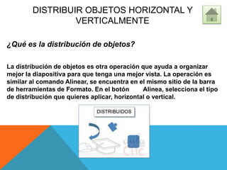 DISTRIBUIR OBJETOS HORIZONTAL Y
VERTICALMENTE
¿Qué es la distribución de objetos?
La distribución de objetos es otra operación que ayuda a organizar
mejor la diapositiva para que tenga una mejor vista. La operación es
similar al comando Alinear, se encuentra en el mismo sitio de la barra
de herramientas de Formato. En el botón Alinea, selecciona el tipo
de distribución que quieres aplicar, horizontal o vertical.
 