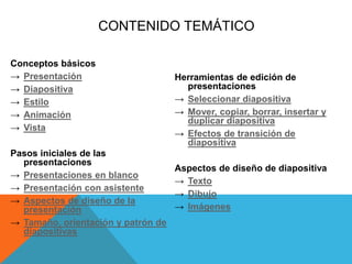 CONTENIDO TEMÁTICO
Conceptos básicos
→ Presentación
→ Diapositiva
→ Estilo
→ Animación
→ Vista
Pasos iniciales de las
presentaciones
→ Presentaciones en blanco
→ Presentación con asistente
→ Aspectos de diseño de la
presentación
→ Tamaño, orientación y patrón de
diapositivas
Herramientas de edición de
presentaciones
→ Seleccionar diapositiva
→ Mover, copiar, borrar, insertar y
duplicar diapositiva
→ Efectos de transición de
diapositiva
Aspectos de diseño de diapositiva
→ Texto
→ Dibujo
→ Imágenes
 