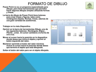 FORMATO DE DIBUJO
Power Point no es un programa especializado para
dibujar, pero tiene herramientas que permiten
hacer algunos dibujos simples utilizando formas
y líneas.
La barra de dibujo de Power Point tiene botones
para crear líneas y figuras, tales como
rectángulos elipses, flechas, líneas, además de
una gran variedad de autoformas.
Trabajar en la vista Diapositiva.
Oprimir en la barra de herramientas Dibujo, uno de
los siguientes botones: Rectángulo, Elipse ,
Flecha , Línea . El cursor cambiará a la forma de
una cruz.
Mover el cursor hacia la posición en la diapositiva
donde desea que inicie el objeto y oprimir el
botón izquierdo del ratón.
Mantener oprimido el botón del ratón mientras
mueve el cursor hacia la posición donde desea
que termine el objeto que está dibujando.
Soltar el botón del ratón para ver el objeto dibujado.
 
