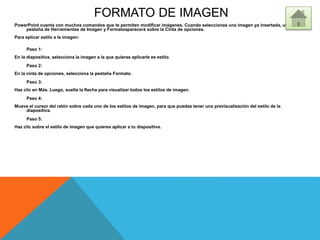 FORMATO DE IMAGEN
PowerPoint cuenta con muchos comandos que te permiten modificar imágenes. Cuando seleccionas una imagen ya insertada, una
pestaña de Herramientas de Imagen y Formatoaparecerá sobre la Cinta de opciones.
Para aplicar estilo a la imagen:
Paso 1:
En la diapositiva, selecciona la imagen a la que quieras aplicarle es estilo.
Paso 2:
En la cinta de opciones, selecciona la pestaña Formato.
Paso 3:
Haz clic en Más. Luego, suelta la flecha para visualizar todos los estilos de imagen.
Paso 4:
Mueve el cursor del ratón sobre cada uno de los estilos de imagen, para que puedas tener una previsualización del estilo de la
diapositiva.
Paso 5:
Haz clic sobre el estilo de imagen que quieres aplicar a tu diapositiva.
 