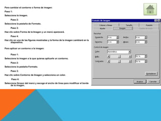Para cambiar el contorno o forma de imagen:
Paso 1:
Selecciona la imagen.
Paso 2:
Selecciona la pestaña de Formato.
Paso 3:
Haz clic sobre Forma de la Imagen y un menú aparecerá.
Paso 4:
Haz clic en una de las figuras mostradas y la forma de la imagen cambiará en la
diapositiva.
Para aplicar un contorno a la imagen:
Paso 1:
Selecciona la imagen a la que quieras aplicarle un contorno.
Paso 2:
Selecciona la pestaña Formato.
Paso 3:
Haz clic sobre Contorno de Imagen y selecciona un color.
Paso 4:
Selecciona Grosor del menú y escoge el ancho de línea para modificar el borde
de la imagen.
 