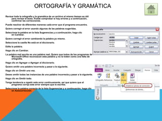 ORTOGRAFÍA Y GRAMÁTICA
Revisar toda la ortografía y la gramática de un archivo al mismo tiempo es útil
para revisar el texto. Puede comprobar si hay errores y a continuación,
confirmar las correcciones.
Puede resolver de diferentes maneras cada error que el programa encuentra.
Quiero corregir el error usando algunas de las palabras sugeridas.
Seleccione la palabra en la lista Sugerencias y a continuación, haga clic
en Cambiar.
Quiero corregir el error cambiando la palabra yo mismo.
Seleccione la casilla No está en el diccionario.
Edite la palabra.
Haga clic en Cambiar.
La palabra mal escrita es una palabra real. Quiero que todos de los programas de
Microsoft Office reconozcan esta palabra y no la traten como una falta de
ortografía.
Haga clic en Agregar o Agregar al diccionario.
Quiero omitir una palabra incorrecta y pasar a la siguiente.
Haga clic en Omitir una vez.
Deseo omitir todas las instancias de una palabra incorrecta y pasar a la siguiente.
Haga clic en Omitir todo.
Tengo tendencia a repetir este error continuamente, así que quiero que el
programa corrija este error siempre que lo escriba.
Seleccione la palabra correcta de la lista Sugerencias y a continuación, haga clic
en Autocorrección.
 
