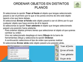 ORDENAR OBJETOS EN DISTINTOS
PLANOS
Para ordenar objetos primero tienes que seleccionar el objeto al que quieras
cambiar su orden.
Una vez seleccionado despliega el menú Dibujo de la barra de
herramientas Dibujo y selecciona la opción Ordenar.
A continuación selecciona el tipo de orden que quieras realizar
Si seleccionas la opción Traer al frente el objeto que tengas seleccionado
pasará a ser el primero por lo que si los pones encima de otro este objeto
tapará a los que tiene debajo.
Si seleccionas Enviar al fondo este objeto pasará a ser el último por lo que
cualquier objeto que haya encima de él lo tapará.
Si seleccionas la opción Traer adelante el objeto que tengas seleccionado
pasará una posición hacia adelante.
Si seleccionas Enviar atrás este objeto pasará una posición atrás.
 
