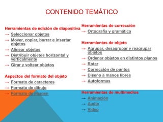 CONTENIDO TEMÁTICO
Herramientas de edición de diapositiva
→ Seleccionar objetos
→ Mover, copiar, borrar e insertar
objetos
→ Alinear objetos
→ Distribuir objetos horizontal y
verticalmente
→ Girar y voltear objetos
Aspectos del formato del objeto
→ Formato de caracteres
→ Formato de dibujo
→ Formato de imagen
Herramientas de corrección
→ Ortografía y gramática
Herramientas de objeto
→ Agrupar, desagrupar y reagrupar
objetos
→ Ordenar objetos en distintos planos
→ Rotar
→ Corrección de puntos
→ Diseño a manos libres
→ Autoformas
Herramientas de multimedios
→ Animación
→ Audio
→ Video
 